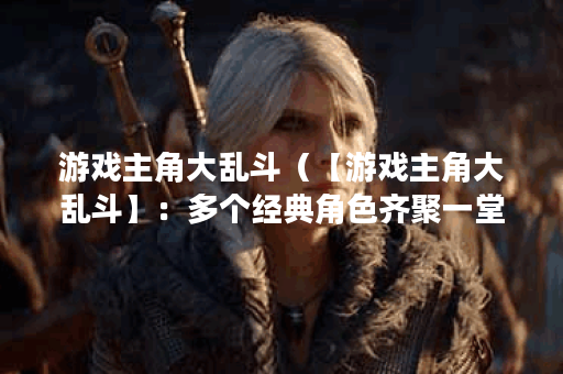 游戏主角大乱斗（【游戏主角大乱斗】：多个经典角色齐聚一堂的狂欢