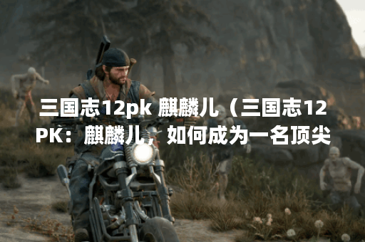 三国志12pk 麒麟儿(三国志12PK:麒麟儿,如何成为一名顶尖玩家?) 三国志12pk 麒麟儿(三国志12PK:麒麟儿,如何成为一名顶尖玩家?)