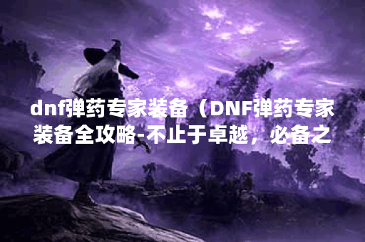 dnf弹药专家装备（DNF弹药专家装备全攻略-不止于卓越，必备之选 ）