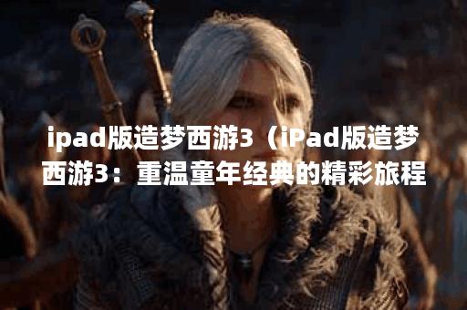 ipad版造梦西游3（iPad版造梦西游3：重温童年经典的精彩旅程）