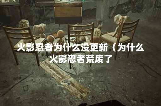 火影忍者为什么没更新（为什么火影忍者荒废了？让我们来探讨下原因