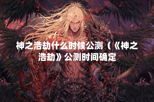 神之浩劫什么时候公测（《神之浩劫》公测时间确定？游戏内容一览！