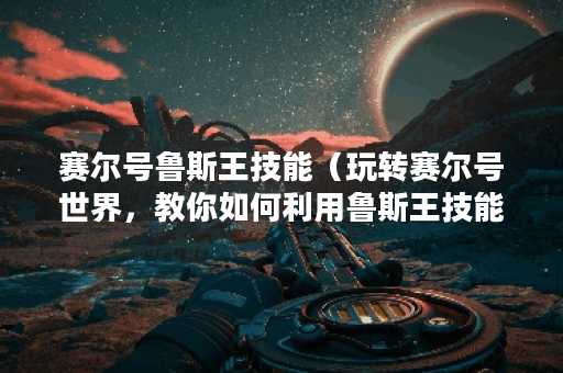 赛尔号鲁斯王技能（玩转赛尔号世界，教你如何利用鲁斯王技能成为强