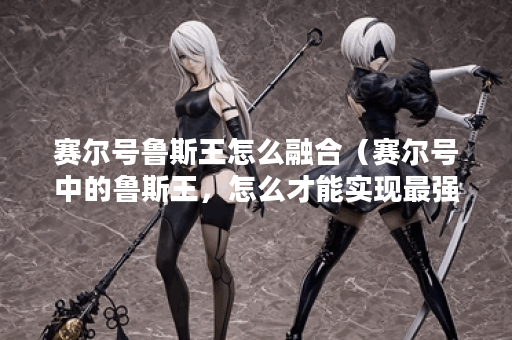 赛尔号鲁斯王怎么融合(赛尔号中的鲁斯王,怎么才能实现最强融合? 赛尔号鲁斯王怎么融合(赛尔号中的鲁斯王,怎么才能实现最强融合?