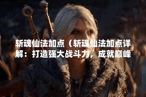 斩魂仙法加点（斩魂仙法加点详解：打造强大战斗力，成就巅峰仙道之