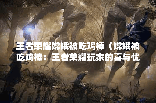 王者荣耀嫦娥被吃鸡棒（嫦娥被吃鸡棒：王者荣耀玩家的喜与忧）