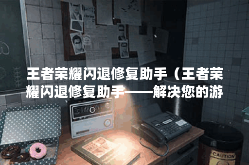 王者荣耀闪退修复助手（王者荣耀闪退修复助手——解决您的游戏闪退