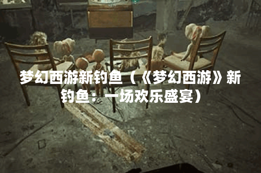 梦幻西游新钓鱼（《梦幻西游》新钓鱼：一场欢乐盛宴）