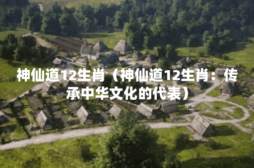神仙道12生肖（神仙道12生肖：传承中华文化的代表）