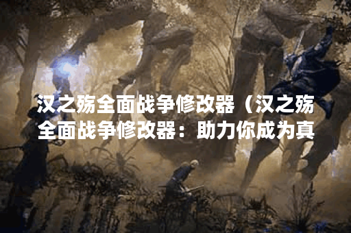 汉之殇全面战争修改器（汉之殇全面战争修改器：助力你成为真正的战