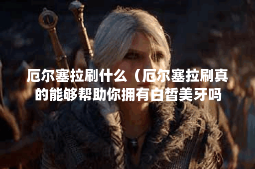 厄尔塞拉刷什么（厄尔塞拉刷真的能够帮助你拥有白皙美牙吗？）