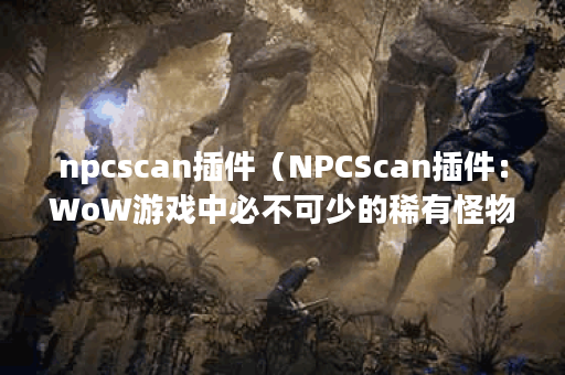 npcscan插件（NPCScan插件：WoW游戏中必不可少的稀有怪物挖掘工具）
