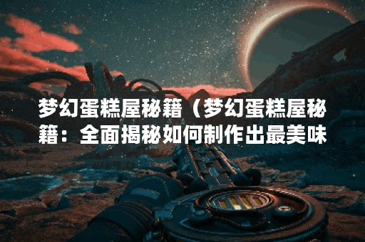 梦幻蛋糕屋秘籍（梦幻蛋糕屋秘籍：全面揭秘如何制作出最美味蛋糕）