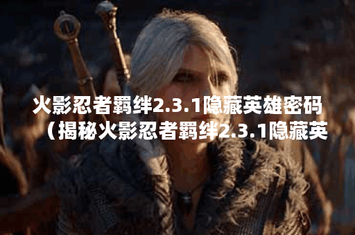 火影忍者羁绊2.3.1隐藏英雄密码（揭秘火影忍者羁绊2.3.1隐藏英雄密码：