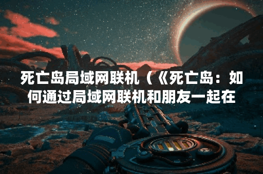 死亡岛局域网联机(《死亡岛:如何通过局域网联机和朋友一起在丧尸 死亡岛局域网联机(《死亡岛:如何通过局域网联机和朋友一起在丧尸
