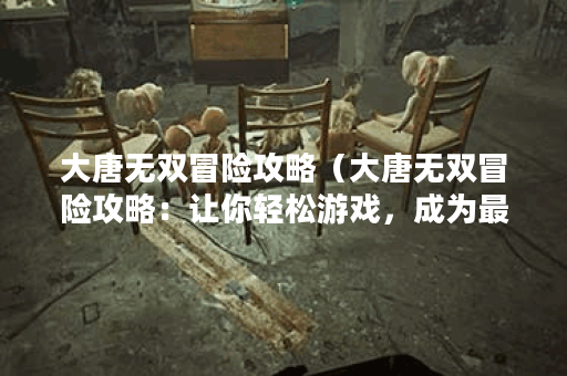 大唐无双冒险攻略(大唐无双冒险攻略:让你轻松游戏,成为最强大战 大唐无双冒险攻略(大唐无双冒险攻略:让你轻松游戏,成为最强大战