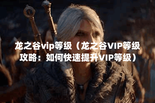 龙之谷vip等级（龙之谷VIP等级攻略：如何快速提升VIP等级）