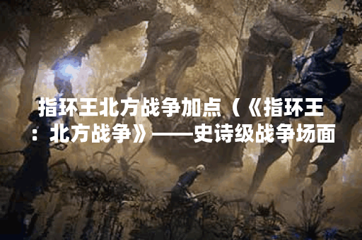 指环王北方战争加点（《指环王：北方战争》——史诗级战争场面下的