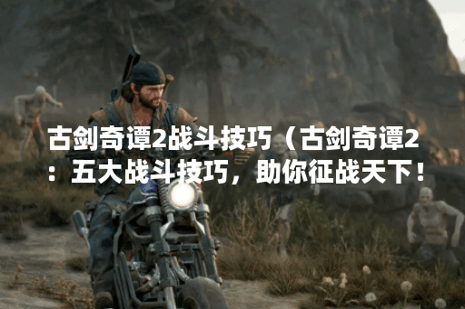 古剑奇谭2战斗技巧（古剑奇谭2：五大战斗技巧，助你征战天下！）