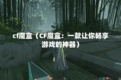 cf魔盒（CF魔盒：一款让你畅享游戏的神器）