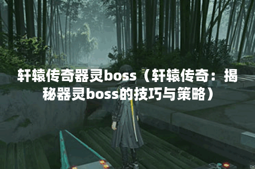 轩辕传奇器灵boss（轩辕传奇：揭秘器灵boss的技巧与策略）