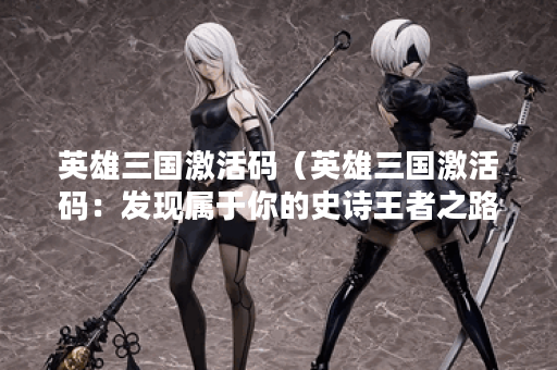 英雄三国激活码（英雄三国激活码：发现属于你的史诗王者之路！）