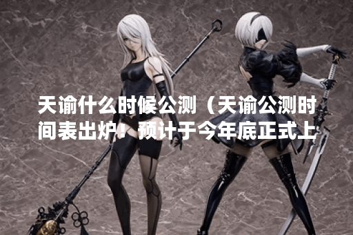 天谕什么时候公测（天谕公测时间表出炉！预计于今年底正式上线！）