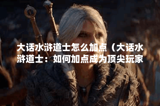 大话水浒道士怎么加点（大话水浒道士：如何加点成为顶尖玩家？）
