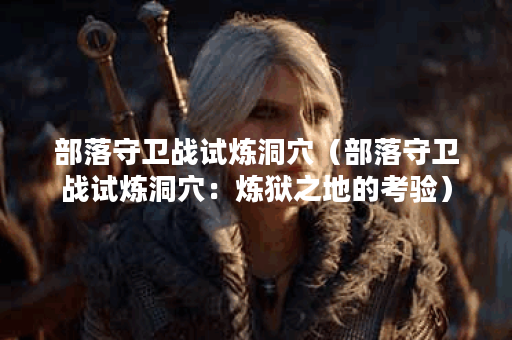 部落守卫战试炼洞穴（部落守卫战试炼洞穴：炼狱之地的考验）