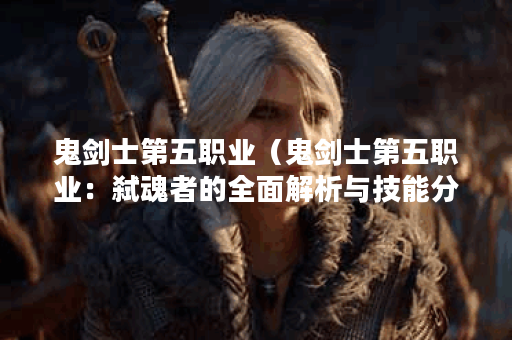鬼剑士第五职业（鬼剑士第五职业：弑魂者的全面解析与技能分析）