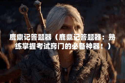 鹿鼎记答题器（鹿鼎记答题器：熟练掌握考试窍门的必备神器！）