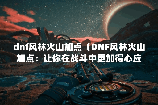 dnf风林火山加点(DNF风林火山加点:让你在战斗中更加得心应手) dnf风林火山加点(DNF风林火山加点:让你在战斗中更加得心应手)