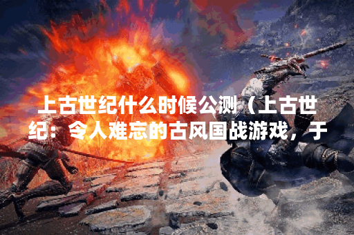 上古世纪什么时候公测（上古世纪：令人难忘的古风国战游戏，于何时
