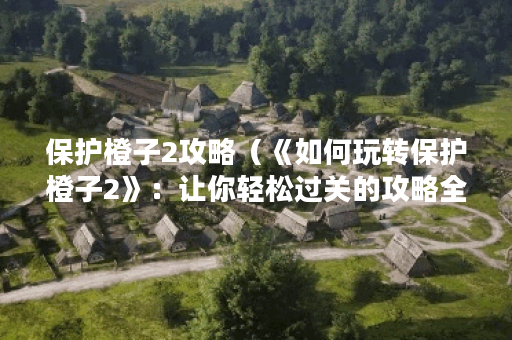 保护橙子2攻略（《如何玩转保护橙子2》：让你轻松过关的攻略全在这里