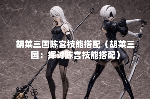 胡莱三国陈宫技能搭配（胡莱三国：探讨陈宫技能搭配）