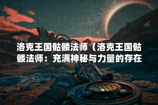 洛克王国骷髅法师（洛克王国骷髅法师：充满神秘与力量的存在）