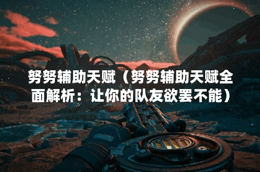 努努辅助天赋（努努辅助天赋全面解析：让你的队友欲罢不能）