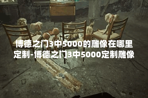 博德之门3中5000的雕像在哪里定制-博德之门3中5000定制雕像位置公布