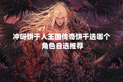 冲呀饼干人王国传奇饼干选哪个 角色自选推荐