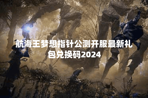 航海王梦想指针公测开服最新礼包兑换码2024 航海王梦想指针公测开服最新礼包兑换码2024