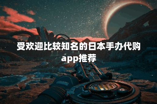 受欢迎比较知名的日本手办代购app推荐