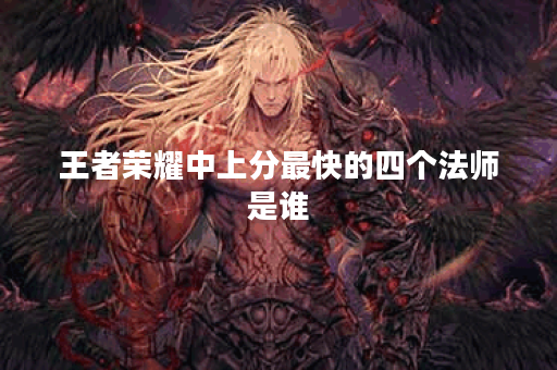 王者荣耀中上分最快的四个法师是谁？他们的技能特点是什么？