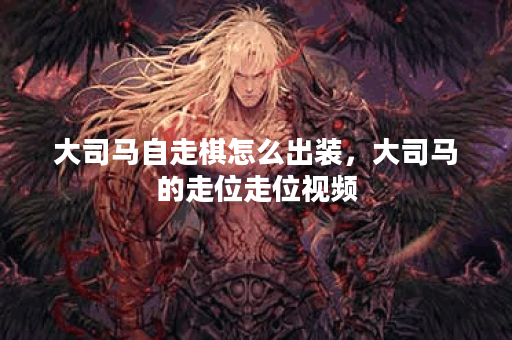 大司马自走棋怎么出装，大司马的走位走位视频