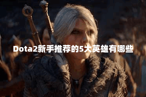 Dota2新手推荐的5大英雄有哪些？如何选择适合自己的英雄？