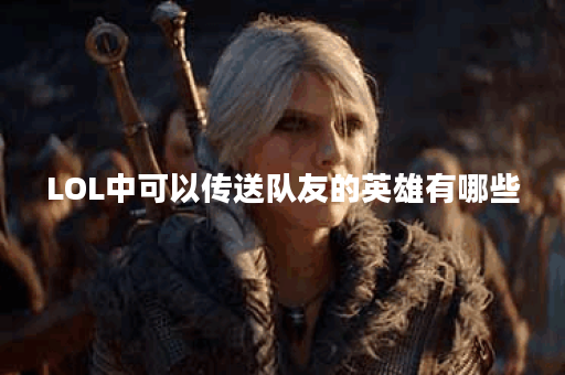 LOL中可以传送队友的英雄有哪些？他们的技能特点是什么？