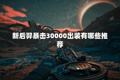 新后羿暴击30000出装有哪些推荐？如何选择最佳装备提升输出？