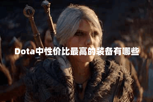 Dota中性价比最高的装备有哪些？如何选择最优装备？