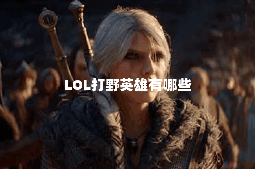 LOL打野英雄有哪些？如何选择适合自己的打野英雄？