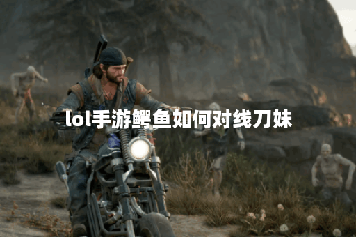 lol手游鳄鱼如何对线刀妹 lol手游鳄鱼如何对线刀妹