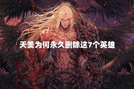天美为何永久删除这7个英雄？他们有什么特别之处？